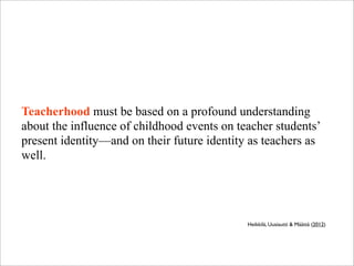 Teacherhood must be based on a profound understanding
about the influence of childhood events on teacher students’
present identity—and on their future identity as teachers as
well.
Heikkilä, Uusiautti & Määttä (2012)
 