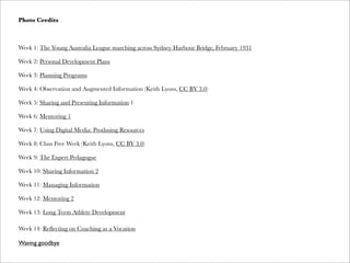 Photo Credits
Week 1: The Young Australia League marching across Sydney Harbour Bridge, February 1931
Week 2: Personal Development Plans
Week 3: Planning Programs
Week 4: Observation and Augmented Information (Keith Lyons, CC BY 3.0)
Week 5: Sharing and Presenting Information 1
Week 6: Mentoring 1
Week 7: Using Digital Media: Produsing Resources
Week 8: Class Free Week (Keith Lyons, CC BY 3.0)
Week 9: The Expert Pedagogue
Week 10: Sharing Information 2
Week 11: Managing Information
Week 12: Mentoring 2
Week 13: Long Term Athlete Development
Week 14: Reﬂecting on Coaching as a Vocation
Waving goodbye
 