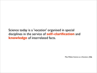 Science today is a 'vocation' organised in special
disciplines in the service of self-clariﬁcation and
knowledge of interrelated facts.
Max Weber, Science as aVocation, 1946
 