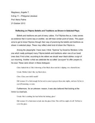 Magdasoc, Angelie T. 
S-Eng 11 – Philippine Literature 
Prof. Maria Palma 
21 October 2013 
Reflecting on Filipino Beliefs and Traditions as Shown in Selected Plays 
Beliefs and traditions are part of every culture. For Filipinos like us, it also serves 
as evidence that in some way or another, we still have similar point of views. This paper 
aims to get to know Filipinos through their way of practicing the beliefs and traditions as 
shown in selected plays. These may reflect what kind of citizen the Filipino is. 
Among the playwrights I have read, I think “Sabrina” by Severino Montano is the 
one which really portrayed many Filipino beliefs and traditions when one of our loved 
ones died. First is that, according to the elders we should wear black clothes a sign of 
our mourning. Another is that we celebrate the so called “pa-siyam” to offer prayers to 
his soul. These were shown in these dialogues: 
Cleta: Indeed she is! She’s throwing of her black dress and she’s slipping on a shameful one. 
Ursula: Mother I don’t like my black dress. 
Cleta: Close your sinful mouth! 
Old woman: It’s a bad enough for her not to come to prayers these nine nights, and now for her to 
cast off mourning so soon. 
Furthermore, for an unknown reason, it was also believed that looking at the 
mirror is a bad luck. 
Ursula: She’s combing her hair before the looking glass! 
Old woman: It’s a bad omen to look into the glass Cleta. This will be a night of evil! Tell her to 
cover the glass. 
 