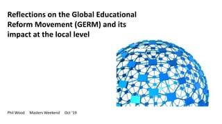 Reflections on the Global Educational
Reform Movement (GERM) and its
impact at the local level
Phil Wood Masters Weekend Oct ‘19
 