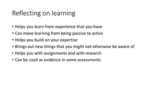 Reflecting on learning
• Helps you learn from experience that you have
• Can move learning from being passive to active
• Helps you build on your expertise
• Brings out new things that you might not otherwise be aware of
• Helps you with assignments and with research
• Can be used as evidence in some assessments
 