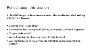 Reflect upon this session
In PebblePlus, go to Resources and select the workbook called Writing
a Reflective Account:
• Describe what it was about
• How did you feel throughout? (Bored, interested, confused, inspired)
• Did you make notes?
• Write down two key learning points to take forward
• Will you follow up any references to reflecting on learning? (Gibbs,
Driscoll)
 
