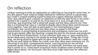 On reflection
I’d been wanting to write an explanation on reflecting on learning for some time. In
the SEA award I have relied on Gibbs method for reflection which is a great help,
but I hadn’t created anything myself to help and support reflective learners. This
time I was asked to give a session on reflection so with the idea firmly in my mind I
parked it for a week or so and let my mind work on it. Sure enough early one
morning I was dreaming; half a sleep half awake and the ideas came to me. That
day in a meeting that I was in I started to doodle about these ideas and the lesson
came together. I was still able to participate in the meeting being a major
contributor, but I could also put new ideas down on paper in this fixed
environment. A strong feeling of excitement and anticipation came over me and I
had to get started. After the meeting I created the plan for the lesson and produced
it in Turning Point (PowerPoint). In true reflective style even as I was creating this
lesson ideas were coming to me simply by writing things down. Things like a mind
map, not being afraid to speak with an open mind. At lunchtime I went for a walk
by the sea and called my father for a chat, even then ideas were coming to me. On
returning to my desk I completed the lesson. Learning points for me are that
creativity sparks interest and excitement, so important, and there are many ways
that it comes to us. I have learnt to build on these situations some of which I have
talked about above. For the future I feel that must make more time for reflection.
(296 words)
 