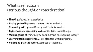 What is reflection?
(serious thought or consideration)
• Thinking about…an experience
• Asking yourself questions about…an experience
• Discussing with yourself…as you drive in to work…
• Trying to work something out…while doing something…
• Making sense of things…why does a drone bee have no father?
• Learning from experience…I still struggle with plumbing..
• Helping to plan the future…sources of income…
 