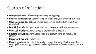 Sources of reflection
• Everyday events…lectures (attending and giving)
• Positive experiences…something ‘clicked’ and you laughed out loud
• Negative experiences…you tried something and it didn’t work as
expected
• Eventful incidents…you attended a conference and met someone
• Unusual incidents…you solved a problem in a dream…
• Routine activities…how you prepare a certain kind of meal…(no
ginger)
• Important events…Exams…?
• Meaningful events…did this really change the way I feel about the
way I go about things? (Some books, speeches, lectures can do this for
me)
 