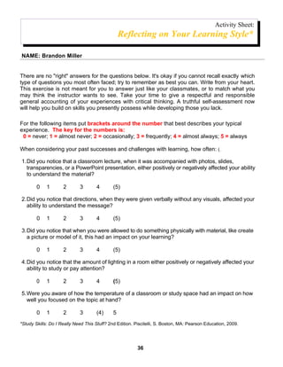 Activity Sheet:
                                                  Reflecting on Your Learning Style*

NAME: Brandon Miller


There are no "right" answers for the questions below. It's okay if you cannot recall exactly which
type of questions you most often faced; try to remember as best you can. Write from your heart.
This exercise is not meant for you to answer just like your classmates, or to match what you
may think the instructor wants to see. Take your time to give a respectful and responsible
general accounting of your experiences with critical thinking. A truthful self-assessment now
will help you build on skills you presently possess while developing those you lack.

For the following items put brackets around the number that best describes your typical
experience. The key for the numbers is:
 0 = never; 1 = almost never; 2 = occasionally; 3 = frequently; 4 = almost always; 5 = always

When considering your past successes and challenges with learning, how often: (.

1.Did you notice that a classroom lecture, when it was accompanied with photos, slides,
  transparencies, or a PowerPoint presentation, either positively or negatively affected your ability
  to understand the material?

        0    1       2       3       4        (5)

2.Did you notice that directions, when they were given verbally without any visuals, affected your
  ability to understand the message?

        0    1       2       3       4        (5)

3.Did you notice that when you were allowed to do something physically with material, like create
  a picture or model of it, this had an impact on your learning?

        0    1       2       3       4        (5)

4.Did you notice that the amount of lighting in a room either positively or negatively affected your
  ability to study or pay attention?

        0    1       2       3       4        (5)

5.Were you aware of how the temperature of a classroom or study space had an impact on how
  well you focused on the topic at hand?

        0    1       2       3       (4)      5
*Study Skills: Do I Really Need This Stuff? 2nd Edition. Piscitelli, S. Boston, MA: Pearson Education, 2009.




                                                          36
 