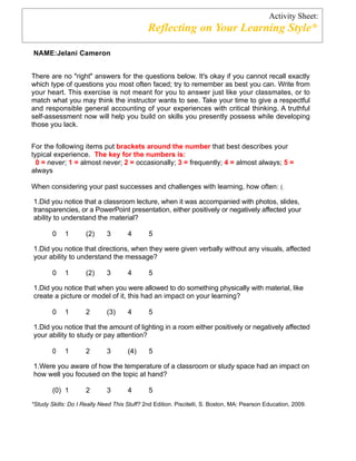 Activity Sheet:
                                             Reflecting on Your Learning Style*

NAME:Jelani Cameron


There are no "right" answers for the questions below. It's okay if you cannot recall exactly
which type of questions you most often faced; try to remember as best you can. Write from
your heart. This exercise is not meant for you to answer just like your classmates, or to
match what you may think the instructor wants to see. Take your time to give a respectful
and responsible general accounting of your experiences with critical thinking. A truthful
self-assessment now will help you build on skills you presently possess while developing
those you lack.


For the following items put brackets around the number that best describes your
typical experience. The key for the numbers is:
  0 = never; 1 = almost never; 2 = occasionally; 3 = frequently; 4 = almost always; 5 =
always

When considering your past successes and challenges with learning, how often: (.

1.Did you notice that a classroom lecture, when it was accompanied with photos, slides,
transparencies, or a PowerPoint presentation, either positively or negatively affected your
ability to understand the material?

        0    1       (2)     3       4        5

1.Did you notice that directions, when they were given verbally without any visuals, affected
your ability to understand the message?

        0    1       (2)     3       4        5

1.Did you notice that when you were allowed to do something physically with material, like
create a picture or model of it, this had an impact on your learning?

        0    1       2       (3)     4        5

1.Did you notice that the amount of lighting in a room either positively or negatively affected
your ability to study or pay attention?

        0    1       2       3       (4)      5

1.Were you aware of how the temperature of a classroom or study space had an impact on
how well you focused on the topic at hand?

        (0) 1        2       3       4        5
*Study Skills: Do I Really Need This Stuff? 2nd Edition. Piscitelli, S. Boston, MA: Pearson Education, 2009.
 