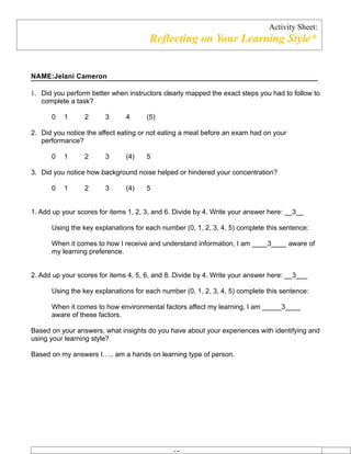 Activity Sheet:
                                       Reflecting on Your Learning Style*


NAME:Jelani Cameron

1. Did you perform better when instructors clearly mapped the exact steps you had to follow to
   complete a task?

      0   1      2      3      4      (5)

2. Did you notice the affect eating or not eating a meal before an exam had on your
   performance?

      0   1      2      3      (4)    5

3. Did you notice how background noise helped or hindered your concentration?

      0   1      2      3      (4)    5


1. Add up your scores for items 1, 2, 3, and 6. Divide by 4. Write your answer here: __3__

      Using the key explanations for each number (0, 1, 2, 3, 4, 5) complete this sentence:

      When it comes to how I receive and understand information, I am ____3____ aware of
      my learning preference.


2. Add up your scores for items 4, 5, 6, and 8. Divide by 4. Write your answer here: __3___

      Using the key explanations for each number (0, 1, 2, 3, 4, 5) complete this sentence:

      When it comes to how environmental factors affect my learning, I am _____3____
      aware of these factors.

Based on your answers, what insights do you have about your experiences with identifying and
using your learning style?

Based on my answers I….. am a hands on learning type of person.
 
