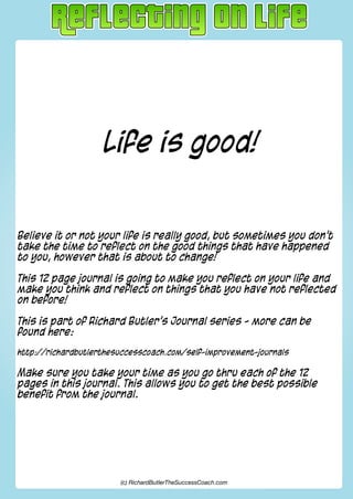 Life is good!
Believe it or not your life is really good, but sometimes you don’t
take the time to reflect on the good things that have happened
to you, however that is about to change!
This 12 page journal is going to make you reflect on your life and
make you think and reflect on things that you have not reflected
on before!
This is part of Richard Butler’s Journal series - more can be
found here:
http://richardbutlerthesuccesscoach.com/self-improvement-journals
Make sure you take your time as you go thru each of the 12
pages in this journal. This allows you to get the best possible
benefit from the journal.
(c) RichardButlerTheSuccessCoach.com
 
