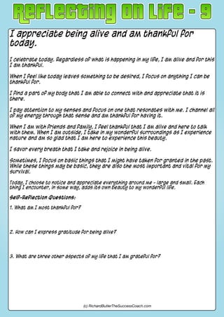 I appreciate being alive and am thankful for
today.
I celebrate today. Regardless of what is happening in my life, I am alive and for this
I am thankful.
When I feel like today leaves something to be desired, I focus on anything I can be
thankful for.
I find a part of my body that I am able to connect with and appreciate that it is
there.
I pay attention to my senses and focus on one that resonates with me. I channel all
of my energy through that sense and am thankful for having it.
When I am with friends and family, I feel thankful that I am alive and here to talk
with them. When I am outside, I take in my wonderful surroundings as I experience
nature and am so glad that I am here to experience this beauty.
I savor every breath that I take and rejoice in being alive.
Sometimes, I focus on basic things that I might have taken for granted in the past.
While these things may be basic, they are also the most important and vital for my
survival.
Today, I choose to notice and appreciate everything around me - large and small. Each
thing I encounter, in some way, adds its own beauty to my wonderful life.
Self-Reflection Questions:
1. What am I most thankful for?
2. How can I express gratitude for being alive?
3. What are three other aspects of my life that I am grateful for?
(c) RichardButlerTheSuccessCoach.com
 