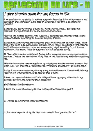 I give thanks daily for my focus in life.
I am confident in my ability to achieve my goals. Each day, I live with presence and
conviction and, therefore, make good on my dreams. For this, I am intensely
grateful.
I know that I can have what I want! All I need to do is focus. I put forth my
intention and my dreams and desires are made manifest.
Focus is the biggest secret to my success. I pay close attention to what I want
and then devote my energy to accomplishing my dreams.
Sometimes, achieving my goals requires greater effort than at other times. When
this is the case, I am particularly thankful for my focus. Sustained effort requires
motivation and motivation requires remembering why I am willing to put in some
hard work. But when I focus on my goals, motivation comes easily.
If I feel distracted or scattered, I take a few moments to close my eyes and just
breathe. I notice the sensations of my feet on the floor and my hands resting on my
lap.
This simple exercise renews my focus by bringing me into the present moment. And
when I am fully present, I feel gratitude for where I am and how far I have come.
Today, I make time to contemplate my many accomplishments. I am thankful for my
focus in life, which enables me to have all that I want.
I seek out opportunities to cultivate this gratitude by paying attention to my
deepest desires and pursuing them devotedly.
Self-Reflection Questions:
1. What are some of the things I have accomplished in the last year?
2. To what do I attribute these successes?
3. Are there aspects of my life that could benefit from greater focus?
(c) RichardButlerTheSuccessCoach.com
 