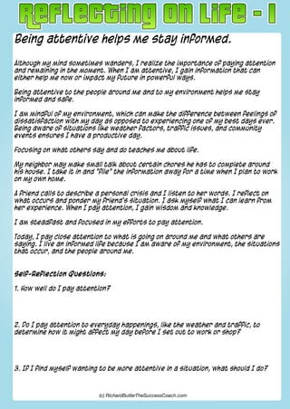 Being attentive helps me stay informed.
Although my mind sometimes wanders, I realize the importance of paying attention
and remaining in the moment. When I am attentive, I gain information that can
either help me now or impact my future in powerful ways.
Being attentive to the people around me and to my environment helps me stay
informed and safe.
I am mindful of my environment, which can make the difference between feelings of
dissatisfaction with my day as opposed to experiencing one of my best days ever.
Being aware of situations like weather factors, traffic issues, and community
events ensures I have a productive day.
Focusing on what others say and do teaches me about life.
My neighbor may make small talk about certain chores he has to complete around
his house. I take it in and "file" the information away for a time when I plan to work
on my own home.
A friend calls to describe a personal crisis and I listen to her words. I reflect on
what occurs and ponder my friend's situation. I ask myself what I can learn from
her experience. When I pay attention, I gain wisdom and knowledge.
I am steadfast and focused in my efforts to pay attention.
Today, I pay close attention to what is going on around me and what others are
saying. I live an informed life because I am aware of my environment, the situations
that occur, and the people around me.
Self-Reflection Questions:
1. How well do I pay attention?
2. Do I pay attention to everyday happenings, like the weather and traffic, to
determine how it might affect my day before I set out to work or shop?
3. If I find myself wanting to be more attentive in a situation, what should I do?
(c) RichardButlerTheSuccessCoach.com
 