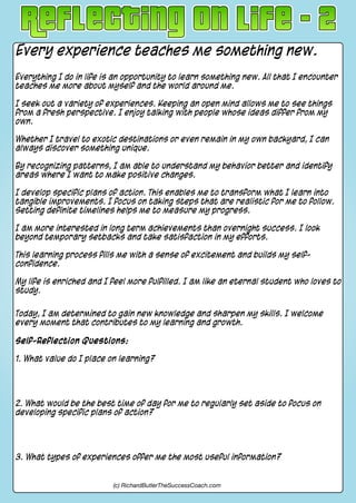 Every experience teaches me something new.
Everything I do in life is an opportunity to learn something new. All that I encounter
teaches me more about myself and the world around me.
I seek out a variety of experiences. Keeping an open mind allows me to see things
from a fresh perspective. I enjoy talking with people whose ideas differ from my
own.
Whether I travel to exotic destinations or even remain in my own backyard, I can
always discover something unique.
By recognizing patterns, I am able to understand my behavior better and identify
areas where I want to make positive changes.
I develop specific plans of action. This enables me to transform what I learn into
tangible improvements. I focus on taking steps that are realistic for me to follow.
Setting definite timelines helps me to measure my progress.
I am more interested in long term achievements than overnight success. I look
beyond temporary setbacks and take satisfaction in my efforts.
This learning process fills me with a sense of excitement and builds my self-
confidence.
My life is enriched and I feel more fulfilled. I am like an eternal student who loves to
study.
Today, I am determined to gain new knowledge and sharpen my skills. I welcome
every moment that contributes to my learning and growth.
Self-Reflection Questions:
1. What value do I place on learning?
2. What would be the best time of day for me to regularly set aside to focus on
developing specific plans of action?
3. What types of experiences offer me the most useful information?
(c) RichardButlerTheSuccessCoach.com
 