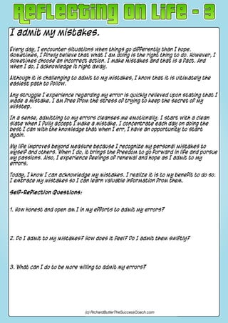 I admit my mistakes.
Every day, I encounter situations when things go differently than I hope.
Sometimes, I firmly believe that what I am doing is the right thing to do. However, I
sometimes choose an incorrect action. I make mistakes and that is a fact. And
when I do, I acknowledge it right away.
Although it is challenging to admit to my mistakes, I know that it is ultimately the
easiest path to follow.
Any struggle I experience regarding my error is quickly relieved upon stating that I
made a mistake. I am free from the stress of trying to keep the secret of my
misstep.
In a sense, admitting to my errors cleanses me emotionally. I start with a clean
slate when I fully accept I make a mistake. I concentrate each day on doing the
best I can with the knowledge that when I err, I have an opportunity to start
again.
My life improves beyond measure because I recognize my personal mistakes to
myself and others. When I do, it brings the freedom to go forward in life and pursue
my passions. Also, I experience feelings of renewal and hope as I admit to my
errors.
Today, I know I can acknowledge my mistakes. I realize it is to my benefit to do so.
I embrace my mistakes so I can learn valuable information from them.
Self-Reflection Questions:
1. How honest and open am I in my efforts to admit my errors?
2. Do I admit to my mistakes? How does it feel? Do I admit them swiftly?
3. What can I do to be more willing to admit my errors?
(c) RichardButlerTheSuccessCoach.com
 