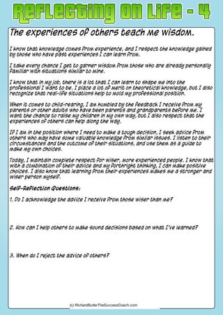 The experiences of others teach me wisdom.
I know that knowledge comes from experience, and I respect the knowledge gained
by those who have past experiences I can learn from.
I take every chance I get to garner wisdom from those who are already personally
familiar with situations similar to mine.
I know that in my job, there is a lot that I can learn to shape me into the
professional I want to be. I place a lot of merit on theoretical knowledge, but I also
recognize that real-life situations help to mold my professional position.
When it comes to child-rearing, I am humbled by the feedback I receive from my
parents or other adults who have been parents and grandparents before me. I
want the chance to raise my children in my own way, but I also respect that the
experiences of others can help along the way.
If I am in the position where I need to make a tough decision, I seek advice from
others who may have some valuable knowledge from similar issues. I listen to their
circumstances and the outcome of their situations, and use them as a guide to
make my own choices.
Today, I maintain complete respect for wiser, more experienced people. I know that
with a combination of their advice and my forthright thinking, I can make positive
choices. I also know that learning from their experiences makes me a stronger and
wiser person myself.
Self-Reflection Questions:
1. Do I acknowledge the advice I receive from those wiser than me?
2. How can I help others to make sound decisions based on what I've learned?
3. When do I reject the advice of others?
(c) RichardButlerTheSuccessCoach.com
 