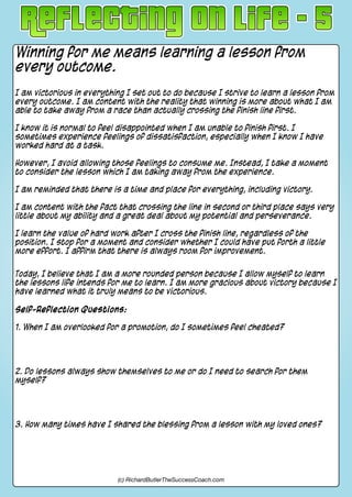 Winning for me means learning a lesson from
every outcome.
I am victorious in everything I set out to do because I strive to learn a lesson from
every outcome. I am content with the reality that winning is more about what I am
able to take away from a race than actually crossing the finish line first.
I know it is normal to feel disappointed when I am unable to finish first. I
sometimes experience feelings of dissatisfaction, especially when I know I have
worked hard at a task.
However, I avoid allowing those feelings to consume me. Instead, I take a moment
to consider the lesson which I am taking away from the experience.
I am reminded that there is a time and place for everything, including victory.
I am content with the fact that crossing the line in second or third place says very
little about my ability and a great deal about my potential and perseverance.
I learn the value of hard work after I cross the finish line, regardless of the
position. I stop for a moment and consider whether I could have put forth a little
more effort. I affirm that there is always room for improvement.
Today, I believe that I am a more rounded person because I allow myself to learn
the lessons life intends for me to learn. I am more gracious about victory because I
have learned what it truly means to be victorious.
Self-Reflection Questions:
1. When I am overlooked for a promotion, do I sometimes feel cheated?
2. Do lessons always show themselves to me or do I need to search for them
myself?
3. How many times have I shared the blessing from a lesson with my loved ones?
(c) RichardButlerTheSuccessCoach.com
 