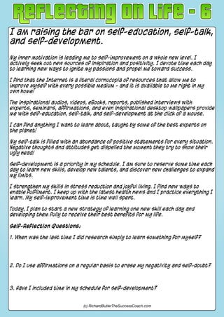 I am raising the bar on self-education, self-talk,
and self-development.
My inner motivation is leading me to self-improvement on a whole new level. I
actively seek out new sources of inspiration and positivity. I devote time each day
to learning new ways to ignite my passions and propel me toward success.
I find that the Internet is a literal cornucopia of resources that allow me to
improve myself with every possible medium - and it is available to me right in my
own home!
The inspirational audios, videos, eBooks, reports, published interviews with
experts, seminars, affirmations, and even inspirational desktop wallpapers provide
me with self-education, self-talk, and self-development at the click of a mouse.
I can find anything I want to learn about, taught by some of the best experts on
the planet!
My self-talk is filled with an abundance of positive statements for every situation.
Negative thoughts and attitudes get dispelled the moment they try to show their
ugly head!
Self-development is a priority in my schedule. I am sure to reserve some time each
day to learn new skills, develop new talents, and discover new challenges to expand
my limits.
I strengthen my skills in stress reduction and joyful living. I find new ways to
enable fulfilment. I keep up with the latest health news and I practice everything I
learn. My self-improvement time is time well spent.
Today, I plan to start a new strategy of learning one new skill each day and
developing them fully to receive their best benefits for my life.
Self-Reflection Questions:
1. When was the last time I did research simply to learn something for myself?
2. Do I use affirmations on a regular basis to erase my negativity and self-doubt?
3. Have I included time in my schedule for self-development?
(c) RichardButlerTheSuccessCoach.com
 