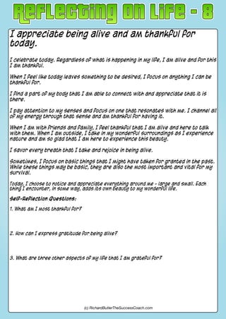 I appreciate being alive and am thankful for
today.
I celebrate today. Regardless of what is happening in my life, I am alive and for this
I am thankful.
When I feel like today leaves something to be desired, I focus on anything I can be
thankful for.
I find a part of my body that I am able to connect with and appreciate that it is
there.
I pay attention to my senses and focus on one that resonates with me. I channel all
of my energy through that sense and am thankful for having it.
When I am with friends and family, I feel thankful that I am alive and here to talk
with them. When I am outside, I take in my wonderful surroundings as I experience
nature and am so glad that I am here to experience this beauty.
I savor every breath that I take and rejoice in being alive.
Sometimes, I focus on basic things that I might have taken for granted in the past.
While these things may be basic, they are also the most important and vital for my
survival.
Today, I choose to notice and appreciate everything around me - large and small. Each
thing I encounter, in some way, adds its own beauty to my wonderful life.
Self-Reflection Questions:
1. What am I most thankful for?
2. How can I express gratitude for being alive?
3. What are three other aspects of my life that I am grateful for?
(c) RichardButlerTheSuccessCoach.com
 