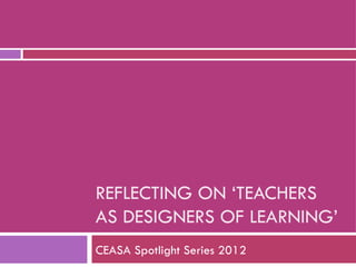 REFLECTING ON ‘TEACHERS
AS DESIGNERS OF LEARNING’
CEASA Spotlight Series 2012
 
