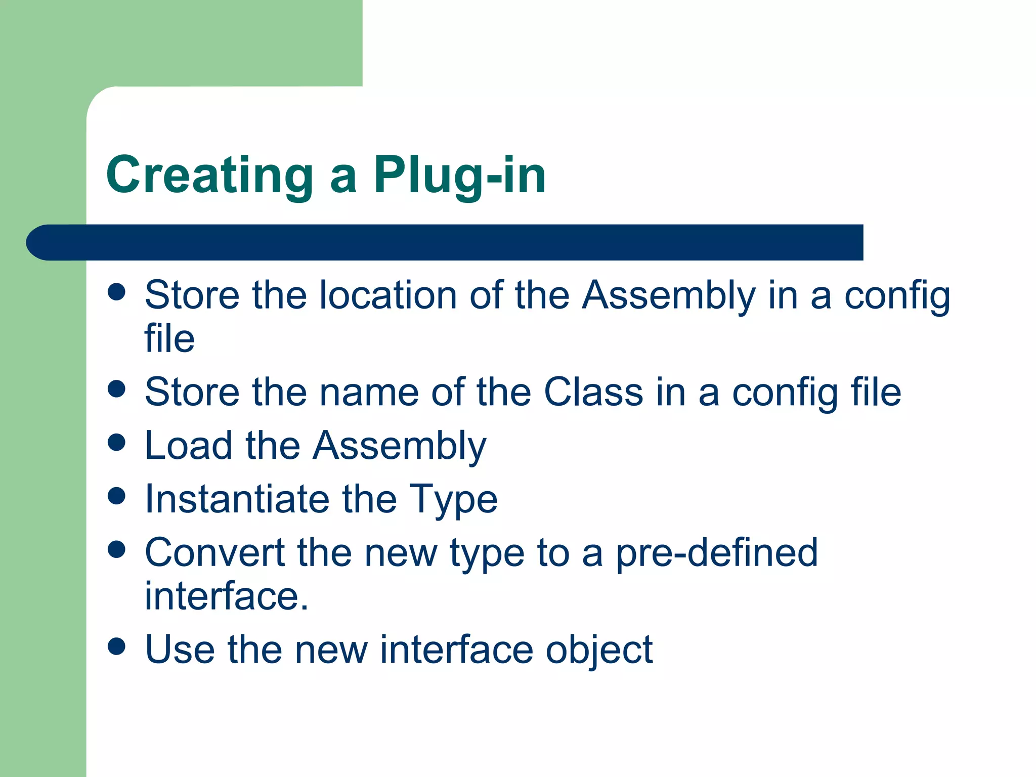 Creating a Plug-in Store the location of the Assembly in a config file Store the name of the Class in a config file Load the Assembly Instantiate the Type Convert the new type to a pre-defined interface. Use the new interface object 