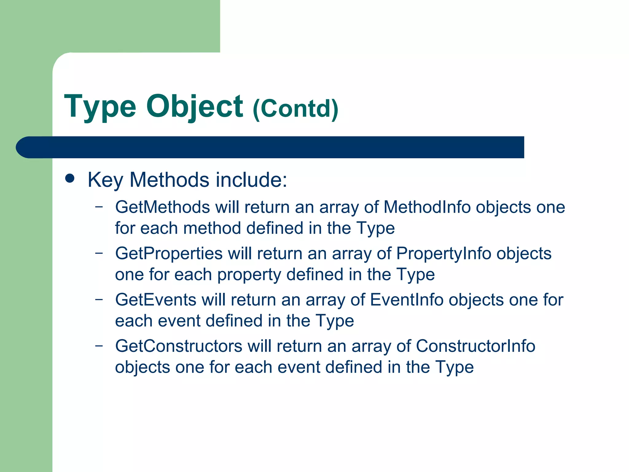 Type Object  (Contd) Key Methods include: GetMethods will return an array of MethodInfo objects one for each method defined in the Type GetProperties will return an array of PropertyInfo objects one for each property defined in the Type GetEvents will return an array of EventInfo objects one for each event defined in the Type GetConstructors will return an array of ConstructorInfo objects one for each event defined in the Type 