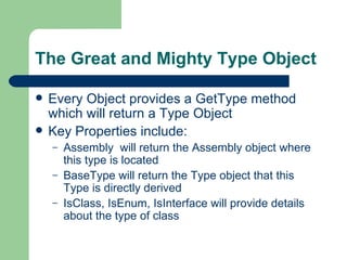 The Great and Mighty Type Object Every Object provides a GetType method which will return a Type Object Key Properties include: Assembly  will return the Assembly object where this type is located BaseType will return the Type object that this Type is directly derived IsClass, IsEnum, IsInterface will provide details about the type of class 