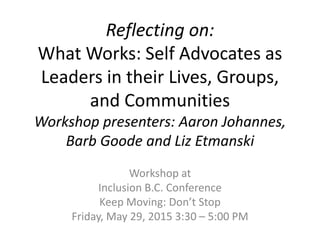 Reflecting on:
What Works: Self Advocates as
Leaders in their Lives, Groups,
and Communities
Workshop presenters: Aaron Johannes,
Barb Goode and Liz Etmanski
Workshop at
Inclusion B.C. Conference
Keep Moving: Don’t Stop
Friday, May 29, 2015 3:30 – 5:00 PM
 