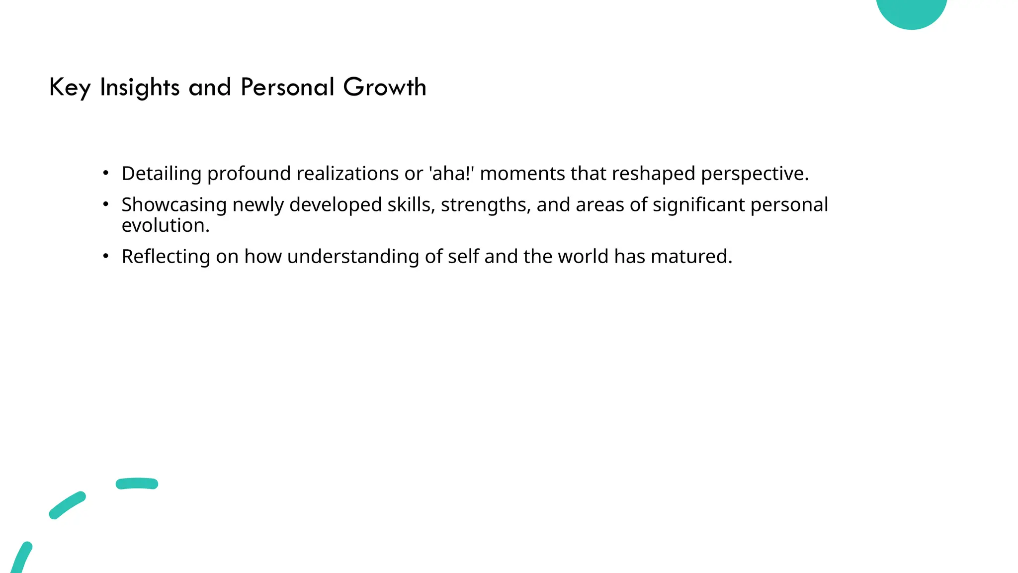 Key Insights and Personal Growth
• Detailing profound realizations or 'aha!' moments that reshaped perspective.
• Showcasing newly developed skills, strengths, and areas of significant personal
evolution.
• Reflecting on how understanding of self and the world has matured.
 