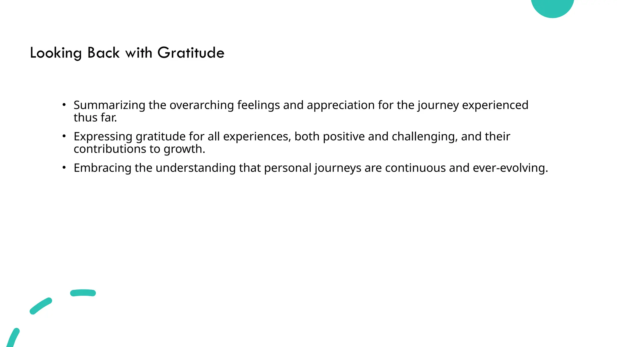 Looking Back with Gratitude
• Summarizing the overarching feelings and appreciation for the journey experienced
thus far.
• Expressing gratitude for all experiences, both positive and challenging, and their
contributions to growth.
• Embracing the understanding that personal journeys are continuous and ever-evolving.
 