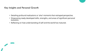 Key Insights and Personal Growth
• Detailing profound realizations or 'aha!' moments that reshaped perspective.
• Showcasing newly developed skills, strengths, and areas of significant personal
evolution.
• Reflecting on how understanding of self and the world has matured.
 