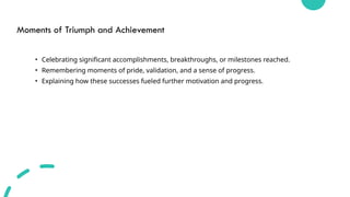 Moments of Triumph and Achievement
• Celebrating significant accomplishments, breakthroughs, or milestones reached.
• Remembering moments of pride, validation, and a sense of progress.
• Explaining how these successes fueled further motivation and progress.
 