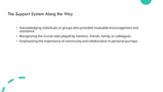 The Support System Along the Way
• Acknowledging individuals or groups who provided invaluable encouragement and
assistance.
• Recognizing the crucial roles played by mentors, friends, family, or colleagues.
• Emphasizing the importance of community and collaboration in personal journeys.
 