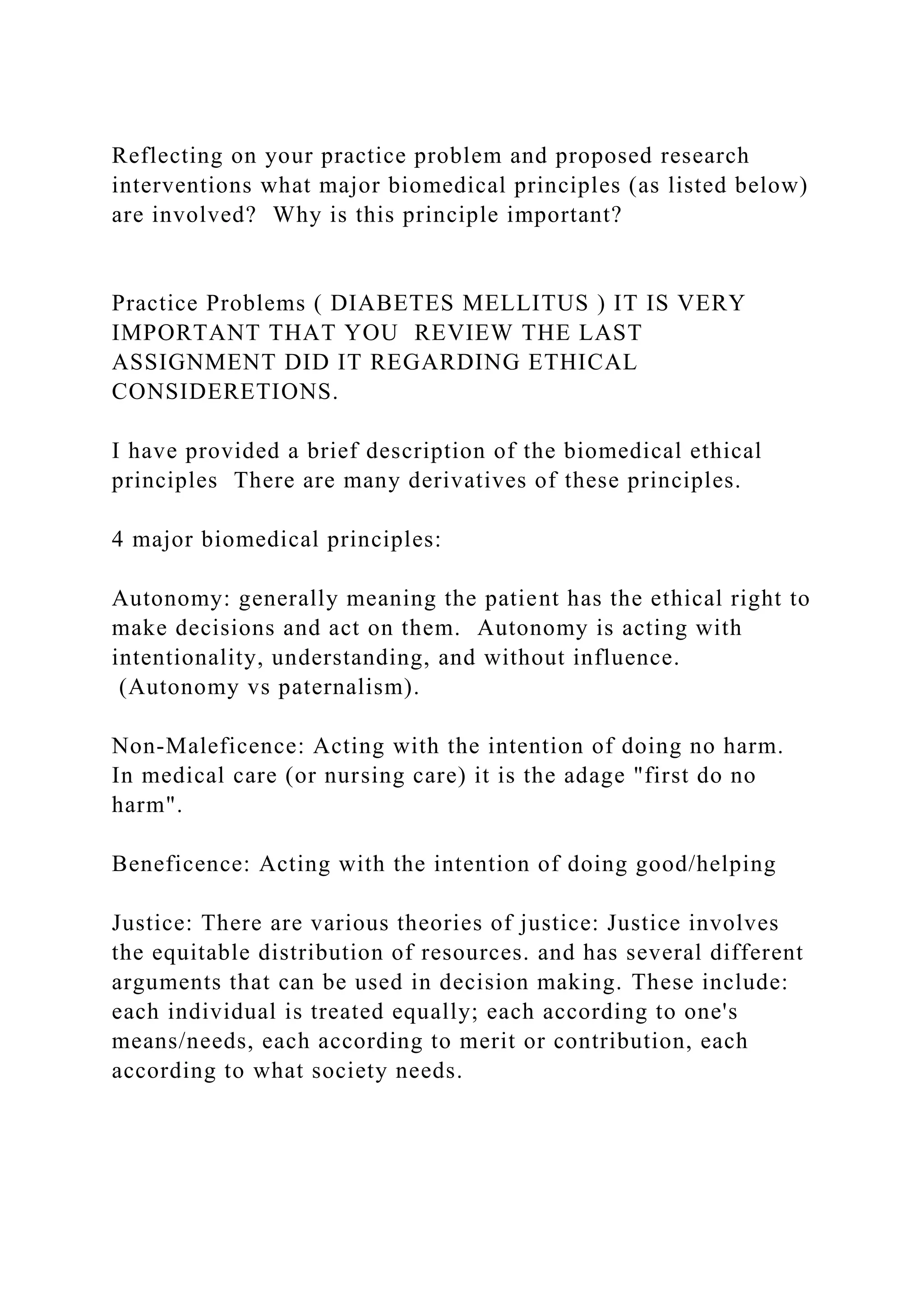 Reflecting on your practice problem and proposed research
interventions what major biomedical principles (as listed below)
are involved? Why is this principle important?
Practice Problems ( DIABETES MELLITUS ) IT IS VERY
IMPORTANT THAT YOU REVIEW THE LAST
ASSIGNMENT DID IT REGARDING ETHICAL
CONSIDERETIONS.
I have provided a brief description of the biomedical ethical
principles There are many derivatives of these principles.
4 major biomedical principles:
Autonomy: generally meaning the patient has the ethical right to
make decisions and act on them. Autonomy is acting with
intentionality, understanding, and without influence.
(Autonomy vs paternalism).
Non-Maleficence: Acting with the intention of doing no harm.
In medical care (or nursing care) it is the adage "first do no
harm".
Beneficence: Acting with the intention of doing good/helping
Justice: There are various theories of justice: Justice involves
the equitable distribution of resources. and has several different
arguments that can be used in decision making. These include:
each individual is treated equally; each according to one's
means/needs, each according to merit or contribution, each
according to what society needs.