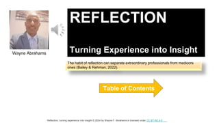 REFLECTION
Turning Experience into Insight
Table of Contents
Wayne Abrahams
Reflection, turning experience into insight © 2024 by Wayne F. Abrahams is licensed under CC BY-NC 4.0
The habit of reflection can separate extraordinary professionals from mediocre
ones (Bailey & Rehman, 2022).
 