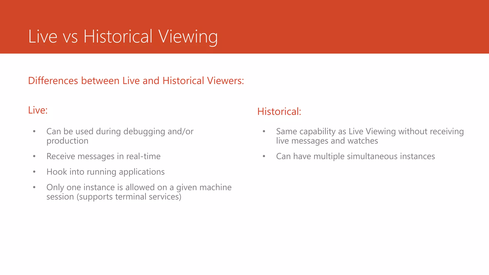 Live vs Historical Viewing
• Can be used during debugging and/or
production
• Receive messages in real-time
• Hook into running applications
• Only one instance is allowed on a given machine
session (supports terminal services)
Differences between Live and Historical Viewers:
• Same capability as Live Viewing without receiving
live messages and watches
• Can have multiple simultaneous instances
Historical:Live:
 