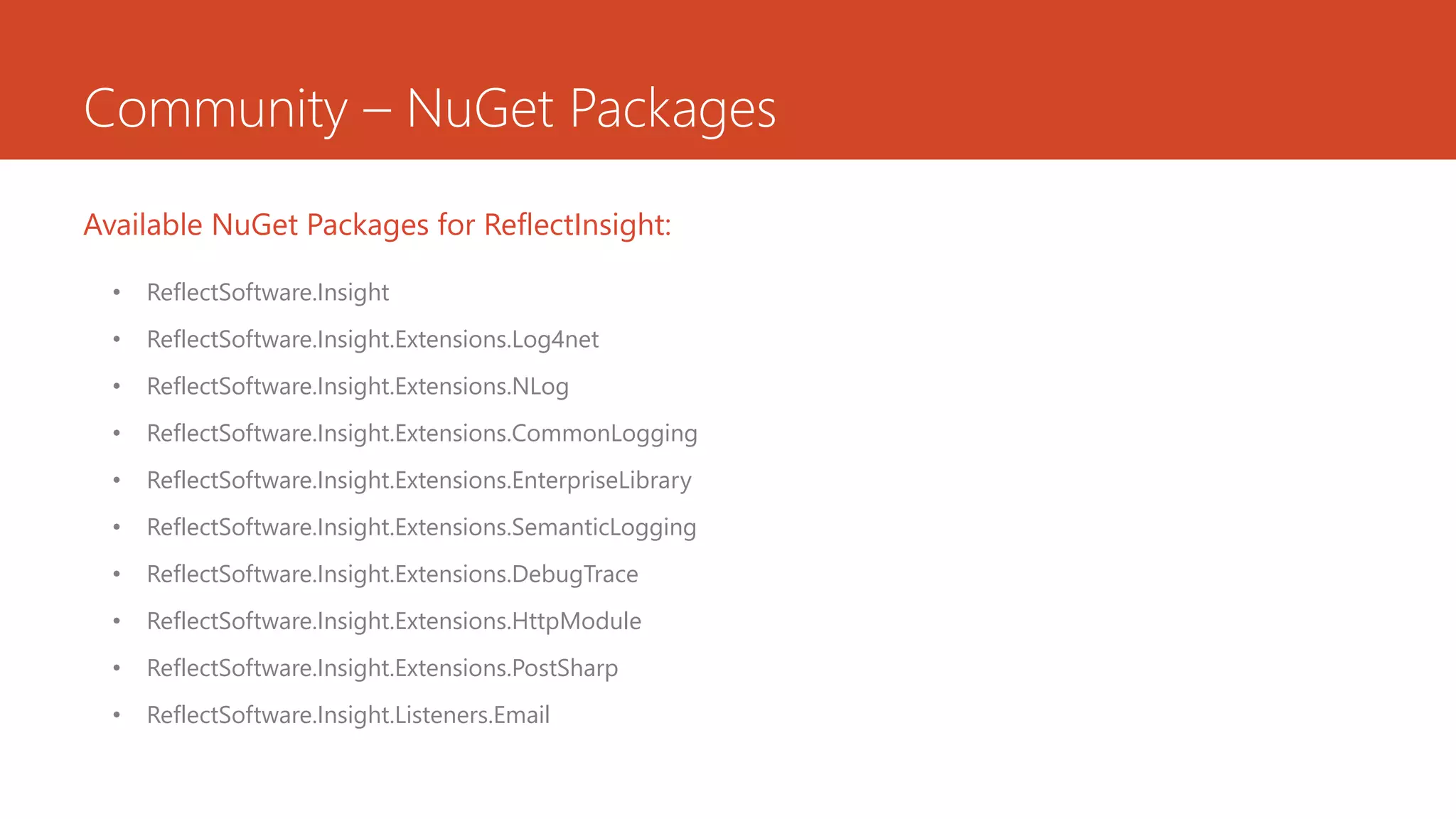 Community – NuGet Packages
• ReflectSoftware.Insight
• ReflectSoftware.Insight.Extensions.Log4net
• ReflectSoftware.Insight.Extensions.NLog
• ReflectSoftware.Insight.Extensions.CommonLogging
• ReflectSoftware.Insight.Extensions.EnterpriseLibrary
• ReflectSoftware.Insight.Extensions.SemanticLogging
• ReflectSoftware.Insight.Extensions.DebugTrace
• ReflectSoftware.Insight.Extensions.HttpModule
• ReflectSoftware.Insight.Extensions.PostSharp
• ReflectSoftware.Insight.Listeners.Email
Available NuGet Packages for ReflectInsight:
 