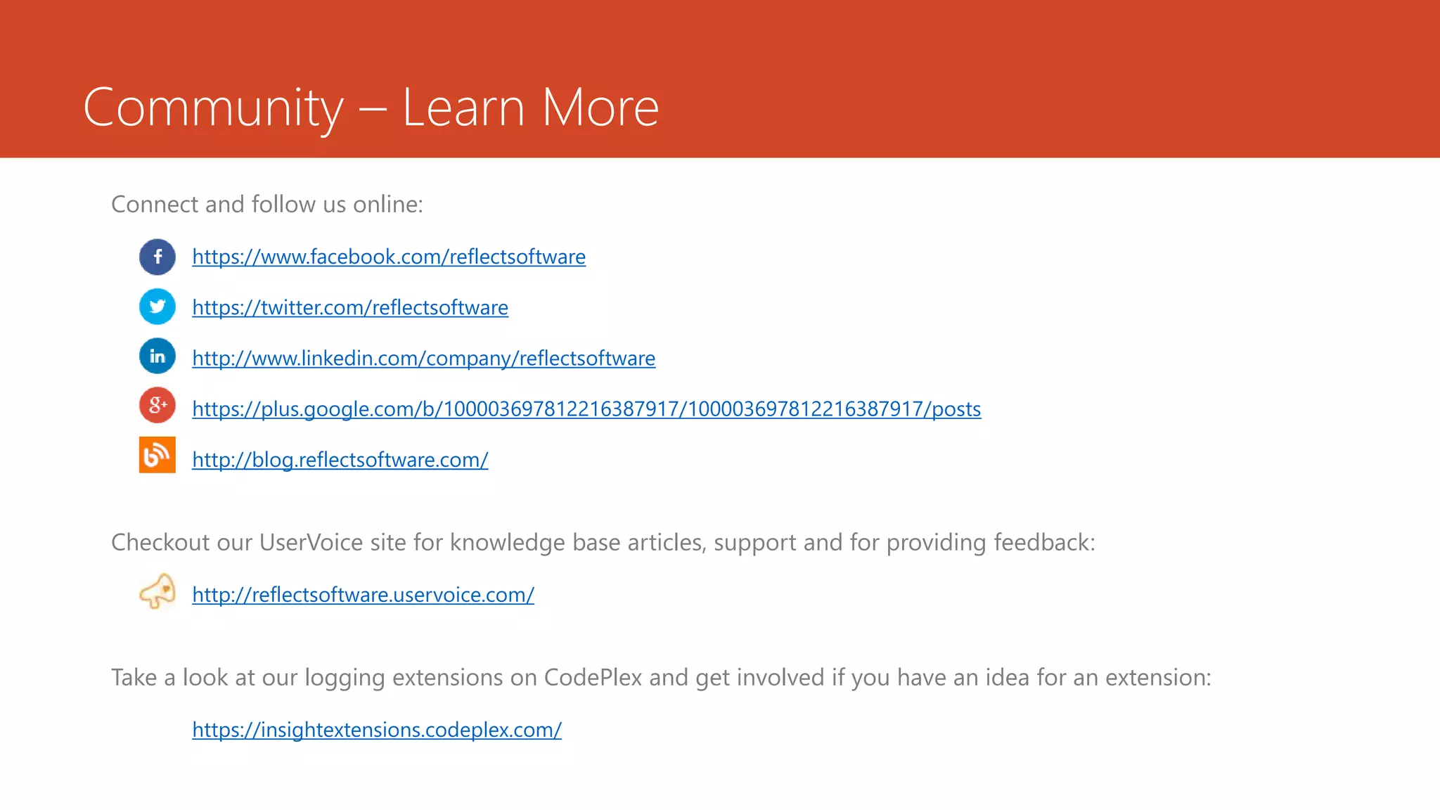 Community – Learn More
Connect and follow us online:
https://www.facebook.com/reflectsoftware
https://twitter.com/reflectsoftware
http://www.linkedin.com/company/reflectsoftware
https://plus.google.com/b/100003697812216387917/100003697812216387917/posts
http://blog.reflectsoftware.com/
Checkout our UserVoice site for knowledge base articles, support and for providing feedback:
http://reflectsoftware.uservoice.com/
Take a look at our logging extensions on CodePlex and get involved if you have an idea for an extension:
https://insightextensions.codeplex.com/
 