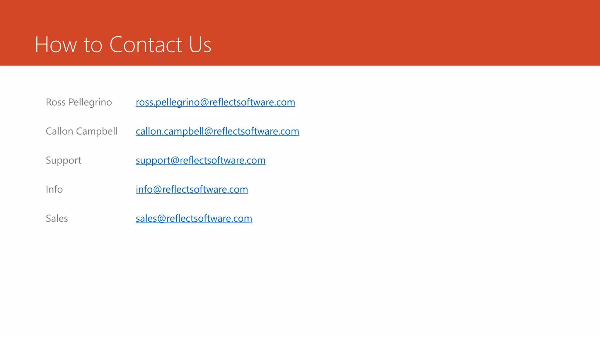 How to Contact Us
Ross Pellegrino ross.pellegrino@reflectsoftware.com
Callon Campbell callon.campbell@reflectsoftware.com
Support support@reflectsoftware.com
Info info@reflectsoftware.com
Sales sales@reflectsoftware.com
 