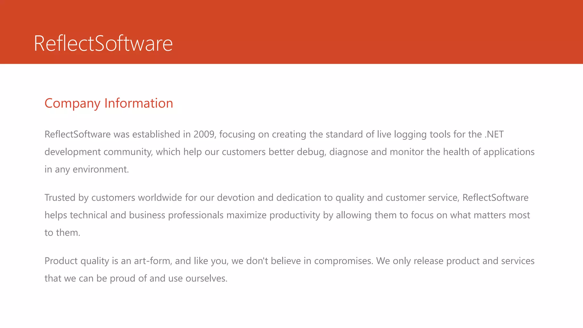 ReflectSoftware
Company Information
ReflectSoftware was established in 2009, focusing on creating the standard of live logging tools for the .NET
development community, which help our customers better debug, diagnose and monitor the health of applications
in any environment.
Trusted by customers worldwide for our devotion and dedication to quality and customer service, ReflectSoftware
helps technical and business professionals maximize productivity by allowing them to focus on what matters most
to them.
Product quality is an art-form, and like you, we don't believe in compromises. We only release product and services
that we can be proud of and use ourselves.
 