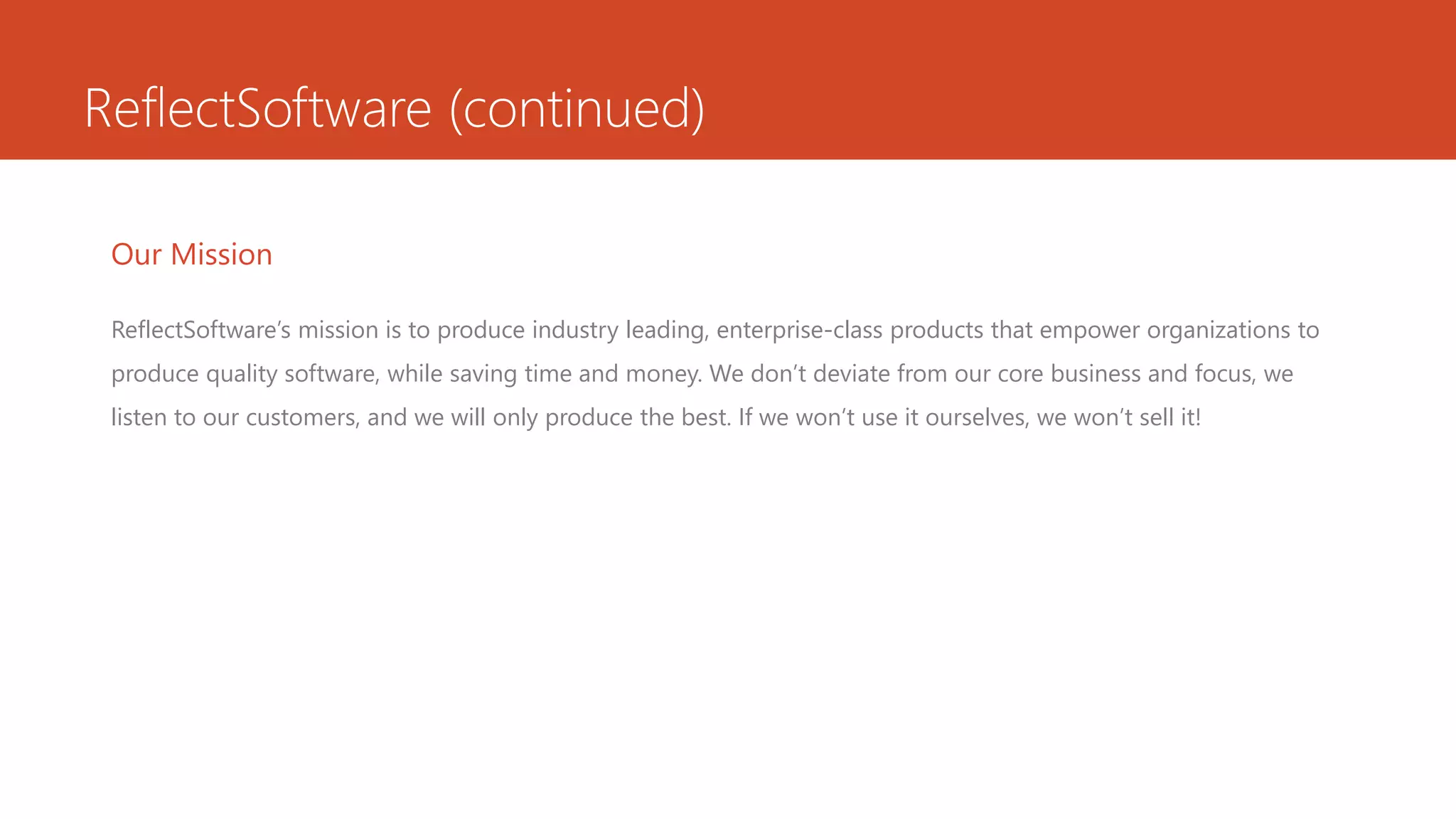 ReflectSoftware (continued)
Our Mission
ReflectSoftware’s mission is to produce industry leading, enterprise-class products that empower organizations to
produce quality software, while saving time and money. We don’t deviate from our core business and focus, we
listen to our customers, and we will only produce the best. If we won’t use it ourselves, we won’t sell it!
 