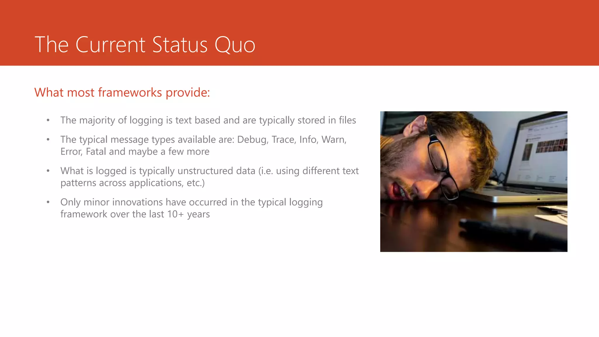 The Current Status Quo
• The majority of logging is text based and are typically stored in files
• The typical message types available are: Debug, Trace, Info, Warn,
Error, Fatal and maybe a few more
• What is logged is typically unstructured data (i.e. using different text
patterns across applications, etc.)
• Only minor innovations have occurred in the typical logging
framework over the last 10+ years
What most frameworks provide:
 