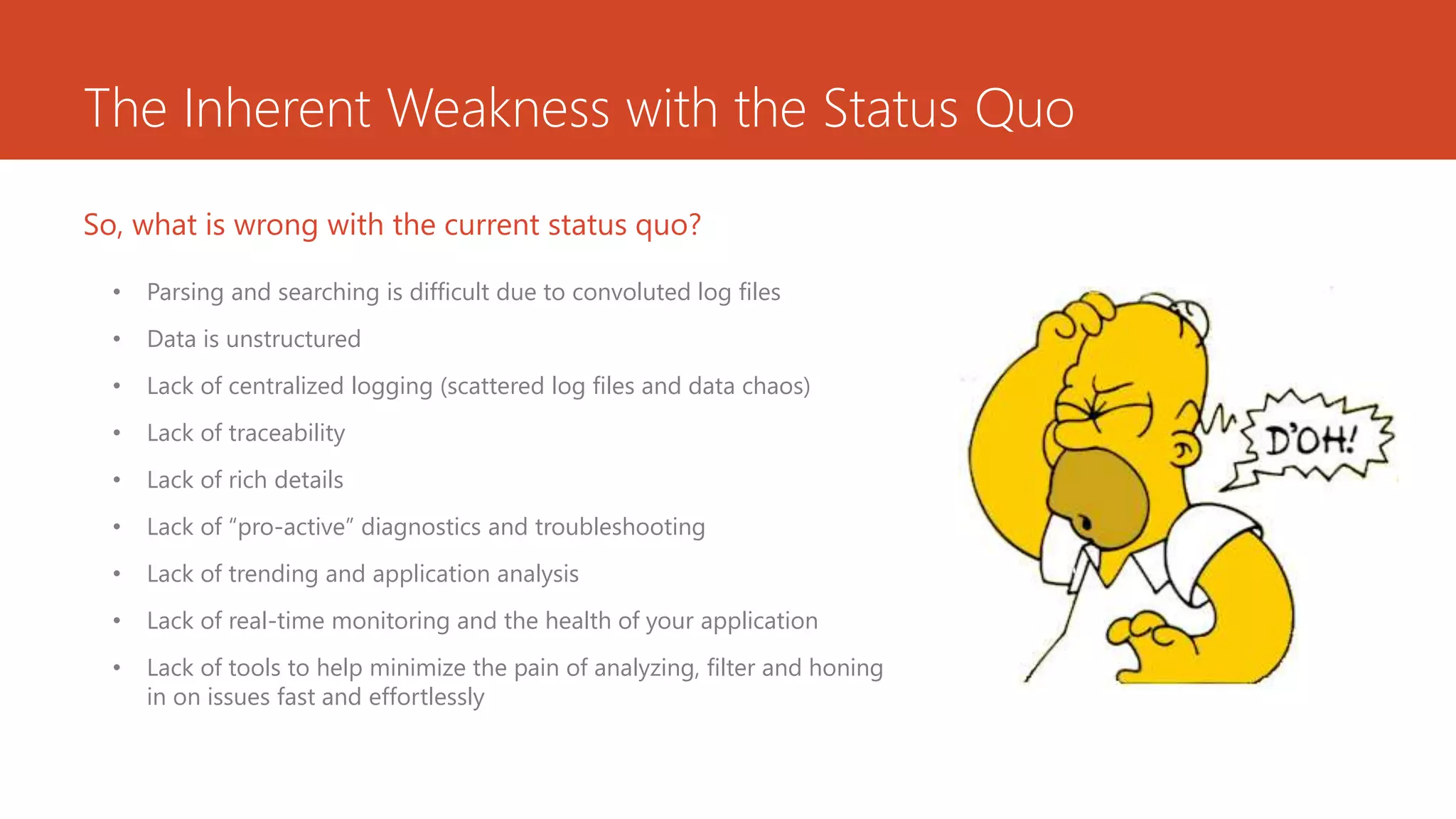 The Inherent Weakness with the Status Quo
• Parsing and searching is difficult due to convoluted log files
• Data is unstructured
• Lack of centralized logging (scattered log files and data chaos)
• Lack of traceability
• Lack of rich details
• Lack of “pro-active” diagnostics and troubleshooting
• Lack of trending and application analysis
• Lack of real-time monitoring and the health of your application
• Lack of tools to help minimize the pain of analyzing, filter and honing
in on issues fast and effortlessly
So, what is wrong with the current status quo?
 