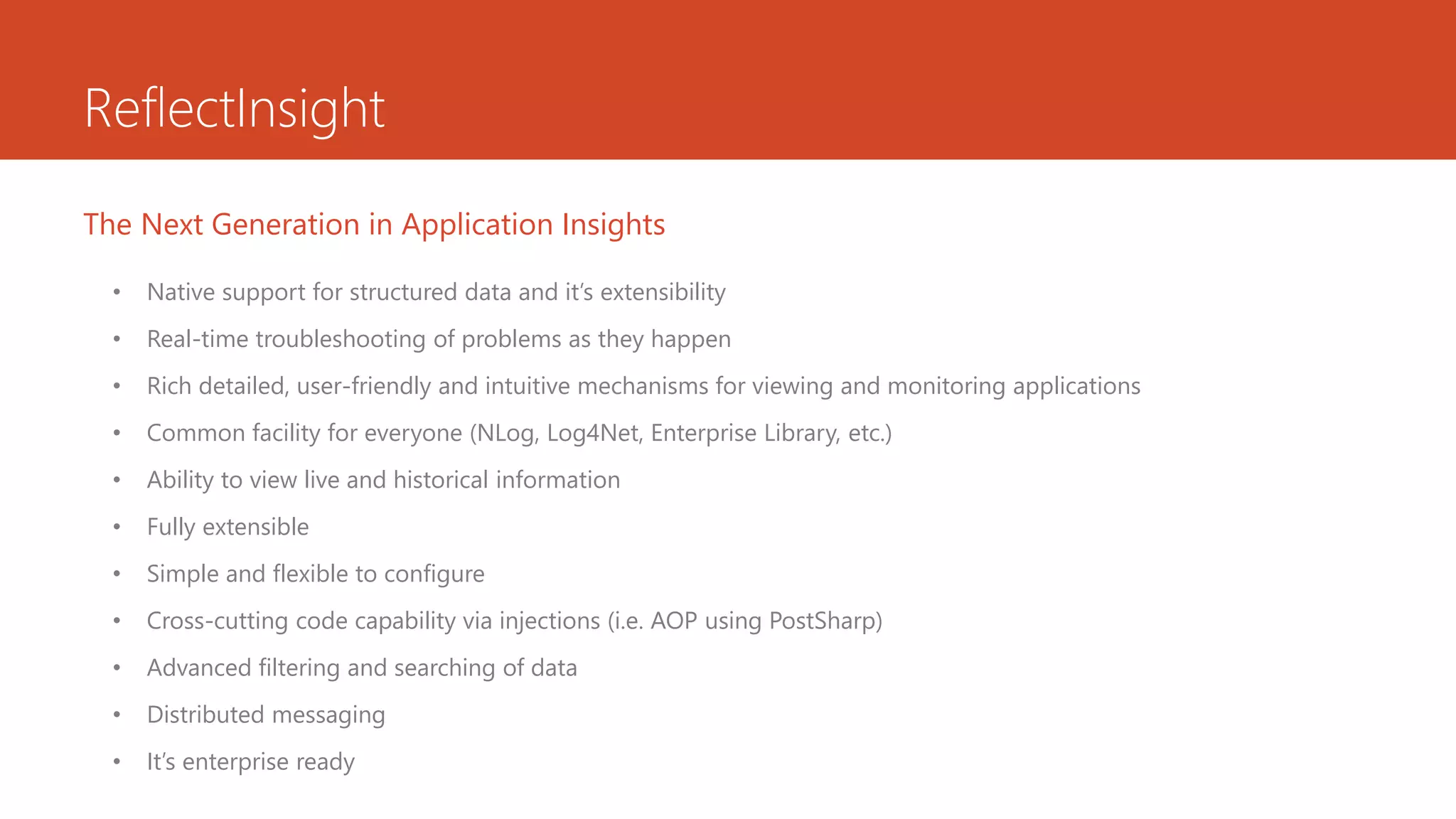 ReflectInsight
• Native support for structured data and it’s extensibility
• Real-time troubleshooting of problems as they happen
• Rich detailed, user-friendly and intuitive mechanisms for viewing and monitoring applications
• Common facility for everyone (NLog, Log4Net, Enterprise Library, etc.)
• Ability to view live and historical information
• Fully extensible
• Simple and flexible to configure
• Cross-cutting code capability via injections (i.e. AOP using PostSharp)
• Advanced filtering and searching of data
• Distributed messaging
• It’s enterprise ready
The Next Generation in Application Insights
 