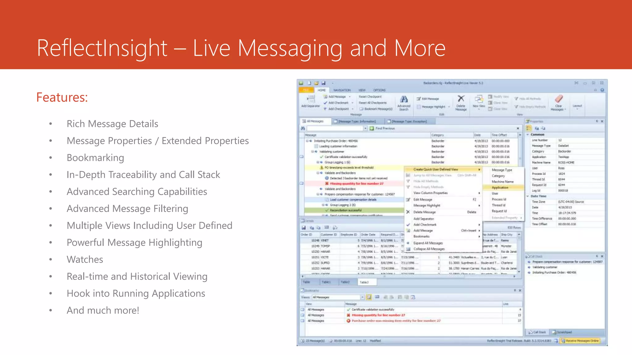 ReflectInsight – Live Messaging and More
• Rich Message Details
• Message Properties / Extended Properties
• Bookmarking
• In-Depth Traceability and Call Stack
• Advanced Searching Capabilities
• Advanced Message Filtering
• Multiple Views Including User Defined
• Powerful Message Highlighting
• Watches
• Real-time and Historical Viewing
• Hook into Running Applications
• And much more!
Features:
 