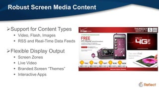 Robust Screen Media Content


Support for Content Types
   Video, Flash, Images
   RSS and Real-Time Data Feeds

Flexible Display Output
     Screen Zones
     Live Video
     Branded Screen “Themes”
     Interactive Apps
 