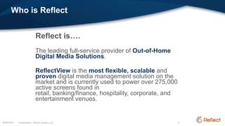 Who is Reflect


                             Reflect is….
                             The leading full-service provider of Out-of-Home
                             Digital Media Solutions.

                             ReflectView is the most flexible, scalable and
                             proven digital media management solution on the
                             market and is currently used to power over 275,000
                             active screens found in
                             retail, banking/finance, hospitality, corporate, and
                             entertainment venues.


8/24/2012   Confidential - Reflect Systems, Inc.                                    2
 