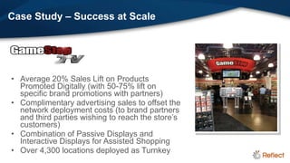Case Study – Success at Scale




• Average 20% Sales Lift on Products
  Promoted Digitally (with 50-75% lift on
  specific brand promotions with partners)
• Complimentary advertising sales to offset the
  network deployment costs (to brand partners
  and third parties wishing to reach the store’s
  customers)
• Combination of Passive Displays and
  Interactive Displays for Assisted Shopping
• Over 4,300 locations deployed as Turnkey
 