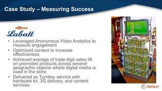 Case Study – Measuring Success




 • Leveraged Anonymous Video Analytics to
   measure engagement
 • Optimized content to increase
   effectiveness
 • Achieved average of triple-digit sales lift
   on promoted products across several
   geographic regions where digital media is
   used in the store
 • Delivered as Turnkey service with
   hardware kit, 3G delivery, and content
   services
 