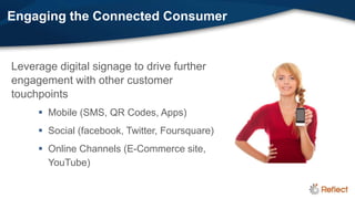 Engaging the Connected Consumer


Leverage digital signage to drive further
engagement with other customer
touchpoints
      Mobile (SMS, QR Codes, Apps)
      Social (facebook, Twitter, Foursquare)
      Online Channels (E-Commerce site,
       YouTube)
 
